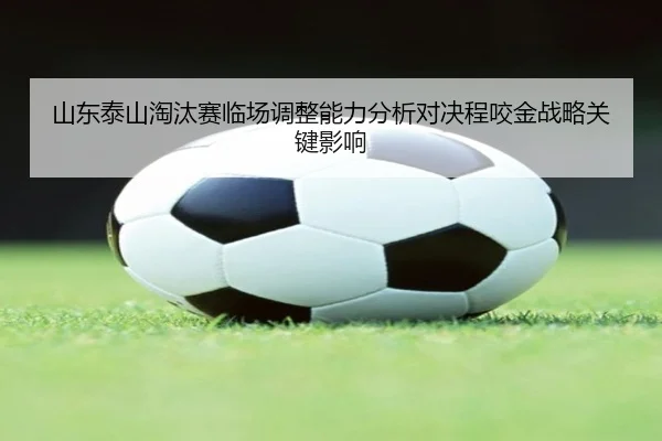 山东泰山淘汰赛临场调整能力分析对决程咬金战略关键影响